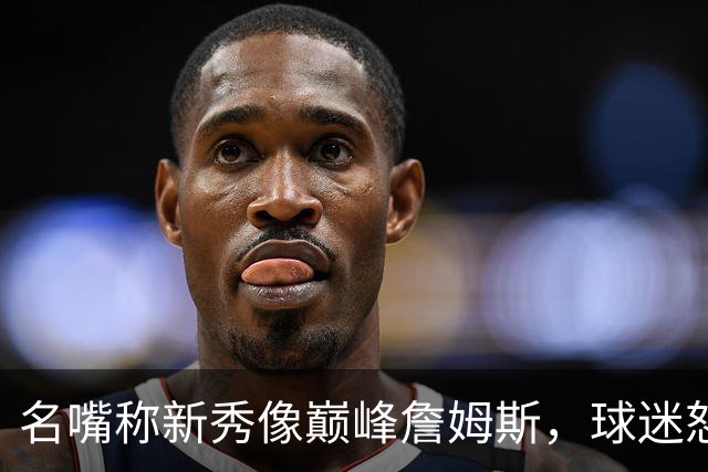 名嘴称新秀像巅峰詹姆斯，球迷怒怼：别闹了