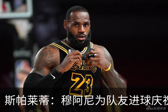 斯帕莱蒂：穆阿尼为队友进球庆祝发自内心，他最在乎的是胜利