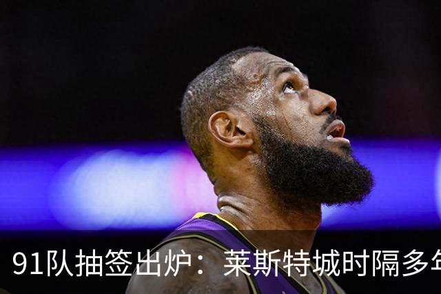 91队抽签出炉：莱斯特城时隔多年再战足总杯首轮，对手仅第六级别